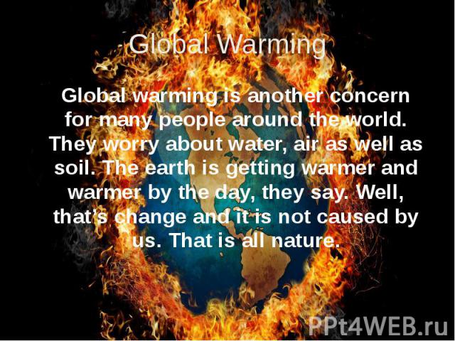 Global Warming Global warming is another concern for many people around the world. They worry about water, air as well as soil. The earth is getting warmer and warmer by the day, they say. Well, that’s change and it is not caused by us. That is all …