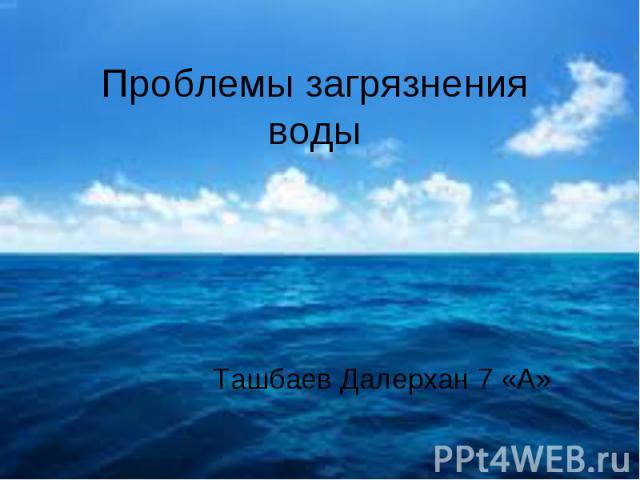 Проблемы загрязнения воды Ташбаев Далерхан 7 «А»