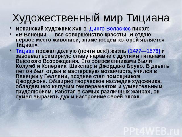 Художественный мир Тициана Испанский художник XVII в. Диего Веласкес писал: «В Венеции — все совершенство красоты! Я отдаю первое место живописи, знаменосцем которой является Тициан». Тициан прожил долгую (почти век!) жизнь (1477—1576) и завоевал вс…