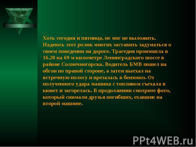 Хоть сегодня и пятница, не мог не выложить. Надеюсь этот ролик многих заставить задуматься о своем поведении на дороге. Трагедия произошла в 16.20 на 69 м километре Ленинградского шоссе в районе Солнечногорска. Водитель БМВ пошел на обгон по правой …