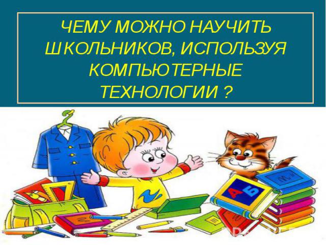 ЧЕМУ МОЖНО НАУЧИТЬ ШКОЛЬНИКОВ, ИСПОЛЬЗУЯ КОМПЬЮТЕРНЫЕ ТЕХНОЛОГИИ ?