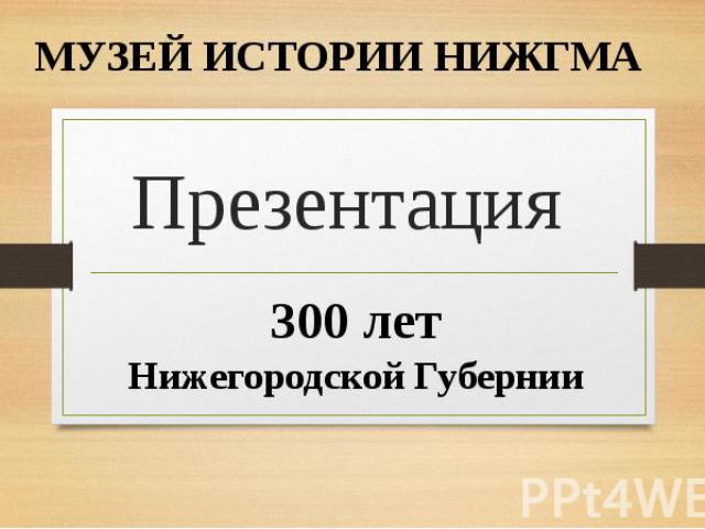 МУЗЕЙ ИСТОРИИ НИЖГМА Презентация 300 лет Нижегородской Губернии