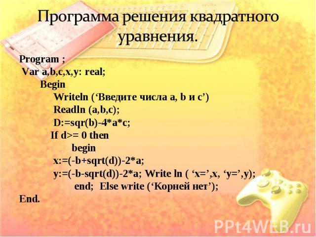 Program ; Program ; Var a,b,c,x,y: real; Begin Writeln (‘Введите числа a, b и с’) Readln (a,b,c); D:=sqr(b)-4*a*c; If d>= 0 then begin x:=(-b+sqrt(d))-2*a; y:=(-b-sqrt(d))-2*a; Write ln ( ‘x=’,x, ‘у=’,y); end; Else write (‘Корней нет’); End.