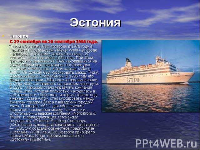 Эстония Эстония С 27 сентября на 28 сентября 1994 года. Паром «Эстония» был построен в 1979 году в Германии на судоверфи «Meyer Werft» в городе Папенбург. «Эстония» затонула в ночь с 27 сентября на 28 сентября 1994 года. При этом погибло 852 человек…