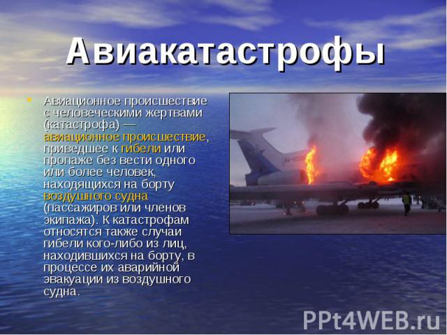 Авиакатастрофы Авиационное происшествие с человеческими жертвами (катастрофа) — авиационное происшествие, приведшее к гибели или пропаже без вести одного или более человек, находящихся на борту воздушного судна (пассажиров или членов экипажа). К кат…