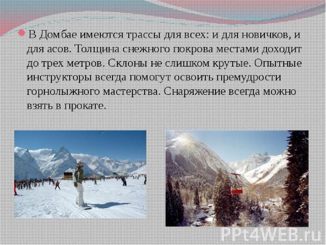 В Домбае имеются трассы для всех: и для новичков, и для асов. Толщина снежного покрова местами доходит до трех метров. Склоны не слишком крутые. Опытные инструкторы всегда помогут освоить премудрости горнолыжного мастерства. Снаряжение всегда можно …