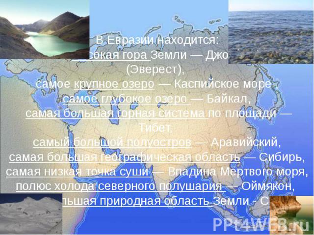 В Евразии находится: самая высокая гора Земли — Джомолунгма (Эверест), самое крупное озеро — Каспийское море , самое глубокое озеро — Байкал, самая большая горная система по площади — Тибет, самый большой полуостров — Аравийский, самая большая геогр…