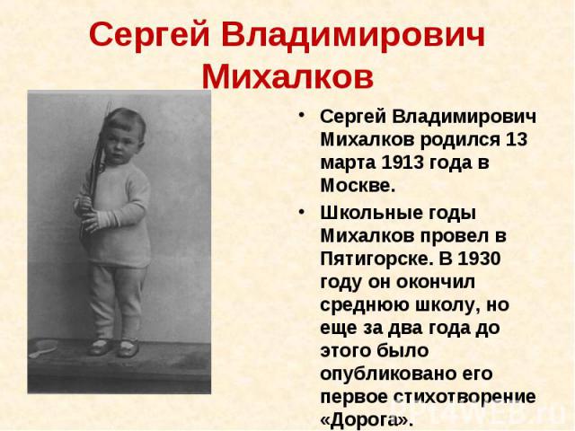 Сергей Владимирович Михалков Сергей Владимирович Михалков родился 13 марта 1913 года в Москве. Школьные годы Михалков провел в Пятигорске. В 1930 году он окончил среднюю школу, но еще за два года до этого было опубликовано его первое стихотворение «…