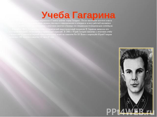 Учеба Гагарина В 1945 году семья Гагариных переехала в Гжатск (сейчас город Гагарин). После окончания шестого класса Юрий поступил в Люберецкое ремесленное училище и одновременно в вечернюю школу рабочей молодёжи. Окончив седьмой класс, одновременно…