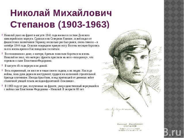 Николай Михайлович Степанов (1903-1963) Николай ушел на фронт в августе 1941 года воевал в составе Донского кавалерийского корпуса. Сражался на Северном Кавказе, освобождал от фашистских захватчиков Украину, несколько раз был ранен, очень тяжело – в…