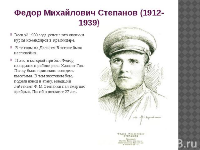 Федор Михайлович Степанов (1912-1939) Весной 1939 года успешного окончил курсы командиров в Краснодаре. В те годы на Дальнем Востоке было неспокойно. Полк, в который прибыл Федор, находился в районе реки Халхин-Гол. Полку было приказано овладеть выс…