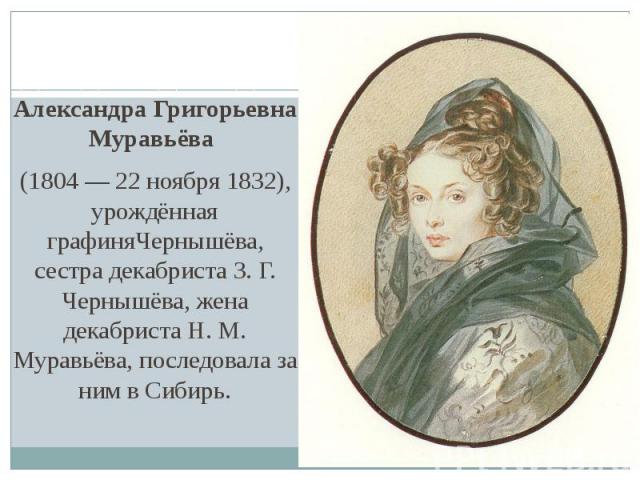 Александра Григорьевна Муравьёва  (1804 — 22 ноября 1832), урождённая графиняЧернышёва, сестра декабриста З. Г. Чернышёва, жена декабриста Н. М. Муравьёва, последовала за ним в Сибирь.