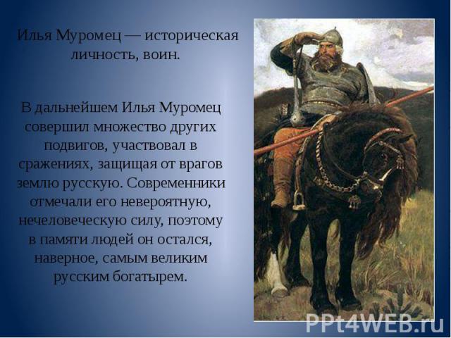 Илья Муромец — историческая личность, воин. В дальнейшем Илья Муромец совершил множество других подвигов, участвовал в сражениях, защищая от врагов землю русскую. Современники отмечали его невероятную, нечеловеческую силу, поэтому в памяти людей он …