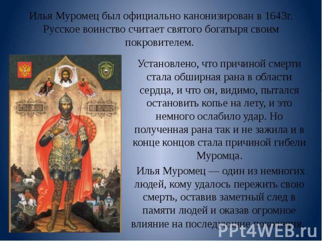 Илья Муромец был официально канонизирован в 1643г. Русское воинство считает святого богатыря своим покровителем. Установлено, что причиной смерти стала обширная рана в области сердца, и что он, видимо, пытался остановить копье на лету, и это немного…