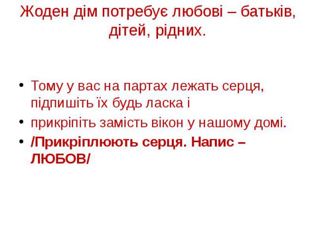 Жоден дім потребує любові – батьків, дітей, рідних. Тому у вас на партах лежать серця, підпишіть їх будь ласка і прикріпіть замість вікон у нашому домі. /Прикріплюють серця. Напис – ЛЮБОВ/