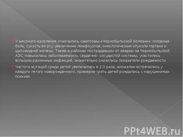 У местного населения отмечались симптомы «Чернобыльской болезни»: головная боль, сухость во рту, увеличение лимфоузлов, онкологические опухоли гортани и щитовидной железы. Также в районах пострадавших от аварии на Чернобыльской АЭС повысилась заболе…