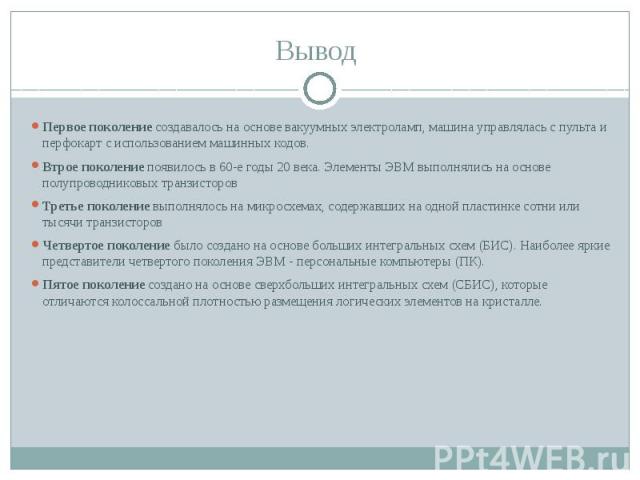 Вывод Первое поколение создавалось на основе вакуумных электроламп, машина управлялась с пульта и перфокарт с использованием машинных кодов. Втрое поколение появилось в 60-е годы 20 века. Элементы ЭВМ выполнялись на основе полупроводниковых транзист…