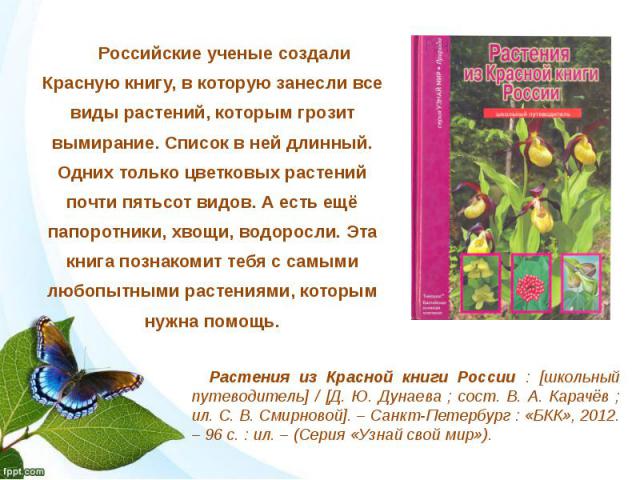 Российские ученые создали Красную книгу, в которую занесли все виды растений, которым грозит вымирание. Список в ней длинный. Одних только цветковых растений почти пятьсот видов. А есть ещё папоротники, хвощи, водоросли. Эта книга познакомит тебя с …