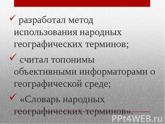 разработал метод использования народных географических терминов; разработал метод использования народных географических терминов; считал топонимы объективными информаторами о географической среде; «Словарь народных географических терминов».