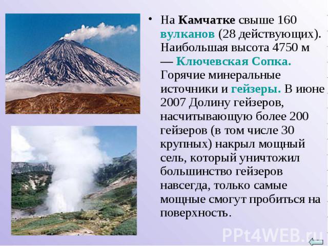 На Камчатке свыше 160 вулканов (28 действующих). Наибольшая высота 4750 м — Ключевская Сопка. Горячие минеральные источники и гейзеры. В июне 2007 Долину гейзеров, насчитывающую более 200 гейзеров (в том числе 30 крупных) накрыл мощный сель, который…
