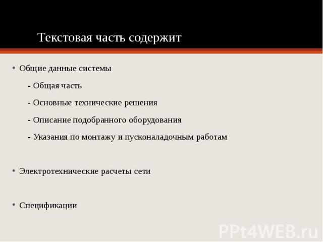 Текстовая часть содержит Общие данные системы - Общая часть  - Основные технические решения - Описание подобранного оборудования - Указания по монтажу и пусконаладочным работам Электротехнические расчеты сети Спецификации