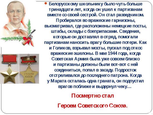 Белорусскому школьнику было чуть больше тринадцати лет, когда он ушел к партизанам вместе со своей сестрой. Он стал разведчиком. Пробирался во вражеские гарнизоны, высматривал, где расположены немецкие посты, штабы, склады с …