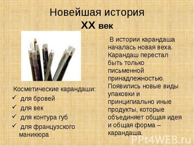 Новейшая историяXX век В истории карандаша началась новая веха. Карандаш перестал быть только письменной принадлежностью. Появились новые виды упаковки и принципиально иные продукты, которые объединяет общая идея и общая форма – карандаша. Косметиче…