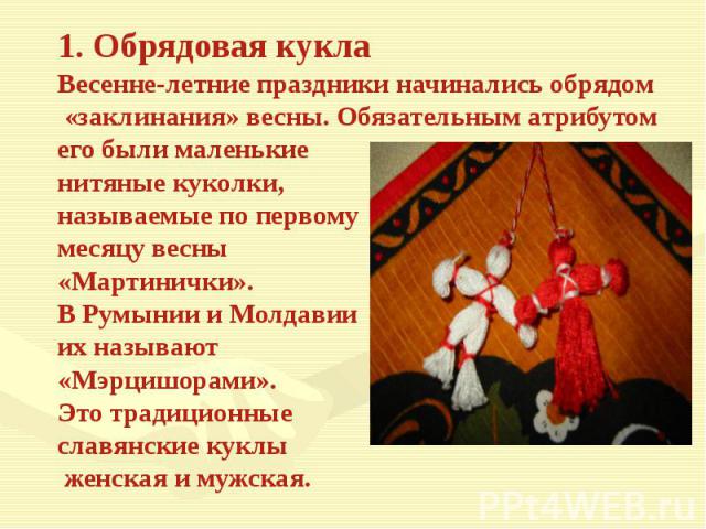 1. Обрядовая куклаВесенне-летние праздники начинались обрядом «заклинания» весны. Обязательным атрибутомего были маленькие нитяные куколки, называемые по первому месяцу весны «Мартинички».В Румынии и Молдавииих называют «Мэрцишорами». Это традиционн…