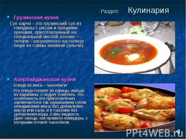 Раздел: Кулинария Грузинская кухня Суп харчо - это грузинский суп из говядины с рисом и грецкими орехами, приготовленный на специальной кислой основе — тклапи—засушенного на солнце пюре из сливы ткемали (алычи).Азербайджанская кухня Блюдо из мяса – …