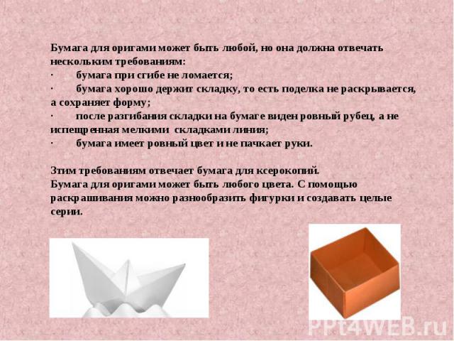 Бумага для оригами может быть любой, но она должна отвечать нескольким требованиям: ·        бумага при сгибе не ломается;·        бумага хорошо держит складку, то есть поделка не раскрывается, а сохраняет форму;·        после разгибания складки на …