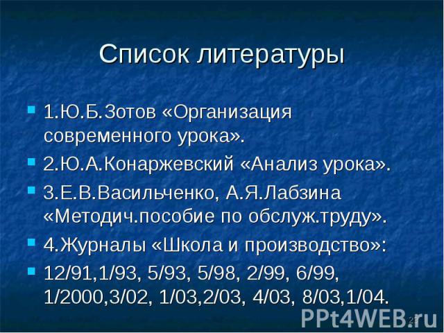 Список литературы 1.Ю.Б.Зотов «Организация современного урока».2.Ю.А.Конаржевский «Анализ урока».3.Е.В.Васильченко, А.Я.Лабзина «Методич.пособие по обслуж.труду».4.Журналы «Школа и производство»:12/91,1/93, 5/93, 5/98, 2/99, 6/99, 1/2000,3/02, 1/03,…