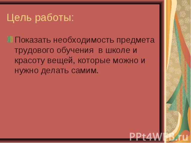 Цель работы: Показать необходимость предмета трудового обучения в школе и красоту вещей, которые можно и нужно делать самим.