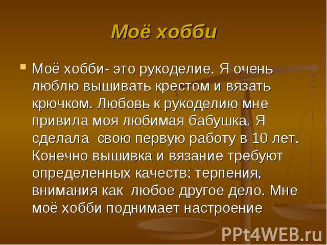 Моё хобби Моё хобби- это рукоделие. Я очень люблю вышивать крестом и вязать крючком. Любовь к рукоделию мне привила моя любимая бабушка. Я сделала свою первую работу в 10 лет. Конечно вышивка и вязание требуют определенных качеств: терпения, внимани…