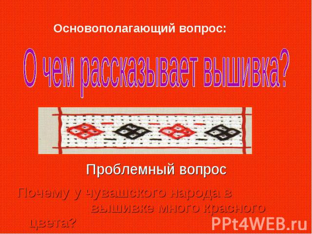 Основополагающий вопрос: О чем рассказывает вышивка?Проблемный вопрос Почему у чувашского народа в вышивке много красного цвета?