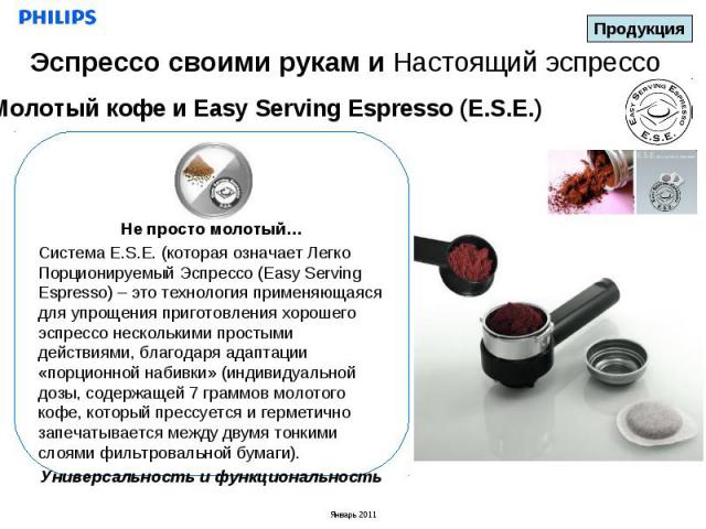 Эспрессо своими рукам и Настоящий эспрессоМолотый кофе и Easy Serving Espresso (E.S.E.)Не просто молотый…Система E.S.E. (которая означает Легко Порционируемый Эспрессо (Easy Serving Espresso) – это технология применяющаяся для упрощения приготовлени…