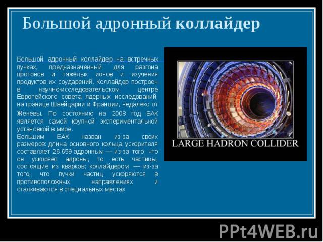 Большой адронный коллайдер Большой адронный коллайдер на встречных пучках, предназначенный для разгона протонов и тяжёлых ионов и изучения продуктов их соударений. Коллайдер построен в научно-исследовательском центре Европейского совета ядерных иссл…