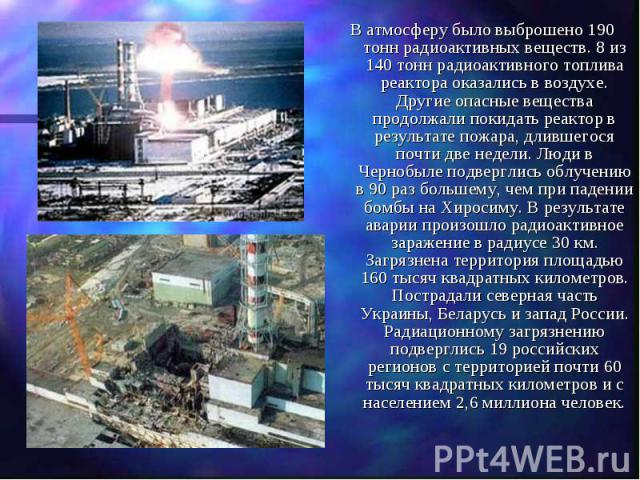 В атмосферу было выброшено 190 тонн радиоактивных веществ. 8 из 140 тонн радиоактивного топлива реактора оказались в воздухе. Другие опасные вещества продолжали покидать реактор в результате пожара, длившегося почти две недели. Люди в Чернобыле подв…