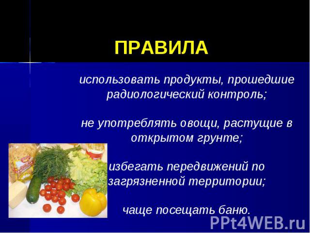 ПРАВИЛА использовать продукты, прошедшие радиологический контроль;не употреблять овощи, растущие в открытом грунте;избегать передвижений по загрязненной территории;чаще посещать баню.