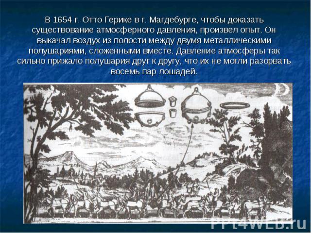 В 1654 г. Отто Герике в г. Магдебурге, чтобы доказать существование атмосферного давления, произвел опыт. Он выкачал воздух из полости между двумя металлическими полушариями, сложенными вместе. Давление атмосферы так сильно прижало полушария друг к …
