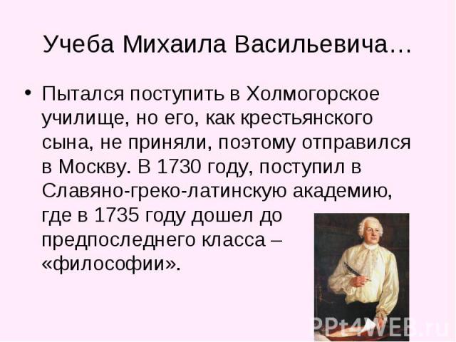 Учеба Михаила Васильевича… Пытался поступить в Холмогорское училище, но его, как крестьянского сына, не приняли, поэтому отправился в Москву. В 1730 году, поступил в Славяно-греко-латинскую академию, где в 1735 году дошел до предпоследнего класса – …