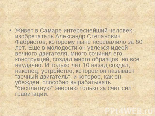 Живет в Самаре интереснейший человек - изобретатель Александр Степанович Фабристов, которому ныне перевалило за 80 лет. Еще в молодости он увлекся идеей вечного двигателя, много сочинил его конструкций, создал много образцов, но все неудачно. И толь…