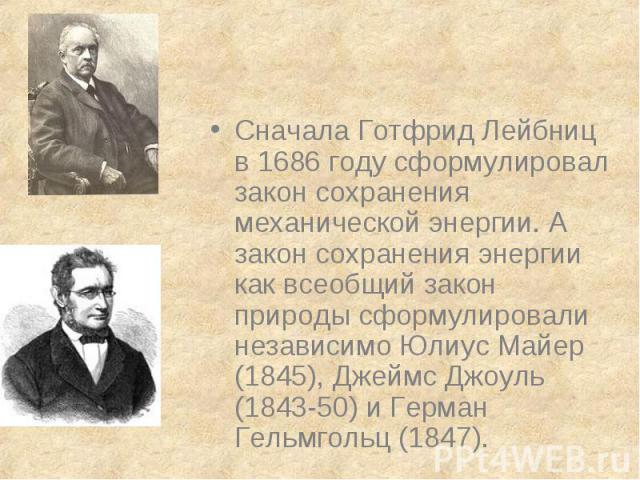Сначала Готфрид Лейбниц в 1686 году сформулировал закон сохранения механической энергии. А закон сохранения энергии как всеобщий закон природы сформулировали независимо Юлиус Майер (1845), Джеймс Джоуль (1843-50) и Герман Гельмгольц (1847).