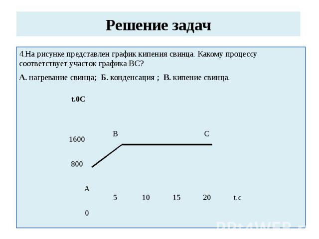 Решение задач 4.На рисунке представлен график кипения свинца. Какому процессу соответствует участок графика ВС?А. нагревание свинца; Б. конденсация ; В. кипение свинца.