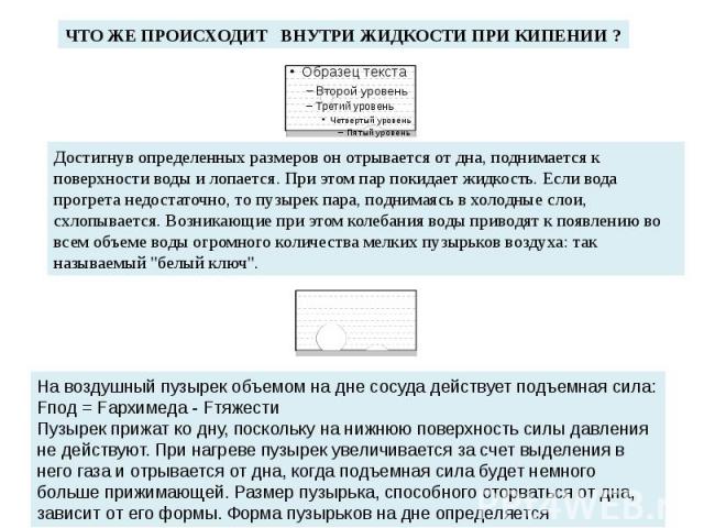 ЧТО ЖЕ ПРОИСХОДИТ ВНУТРИ ЖИДКОСТИ ПРИ КИПЕНИИ ? Достигнув определенных размеров он отрывается от дна, поднимается к поверхности воды и лопается. При этом пар покидает жидкость. Если вода прогрета недостаточно, то пузырек пара, поднимаясь в холодные …