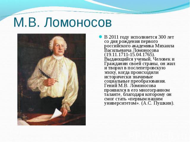 М.В. Ломоносов В 2011 году исполняется 300 лет со дня рождения первого российского академика Михаила Васильевича Ломоносова (19.11.1711-15.04.1765). Выдающийся ученый, Человек и Гражданин своей страны, он жил и творил в послепетровскую эпоху, когда …