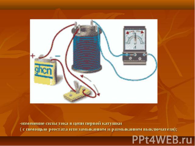 -изменение силы тока в цепи первой катушки( с помощью реостата или замыканием и размыканием выключателя);