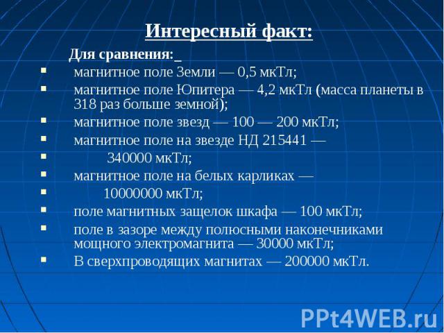 Интересный факт: Для сравнения: магнитное поле Земли — 0,5 мкТл;магнитное поле Юпитера — 4,2 мкТл (масса планеты в 318 раз больше земной);магнитное поле звезд — 100 — 200 мкТл;магнитное поле на звезде НД 215441 — 340000 мкТл;магнитное поле на белых …