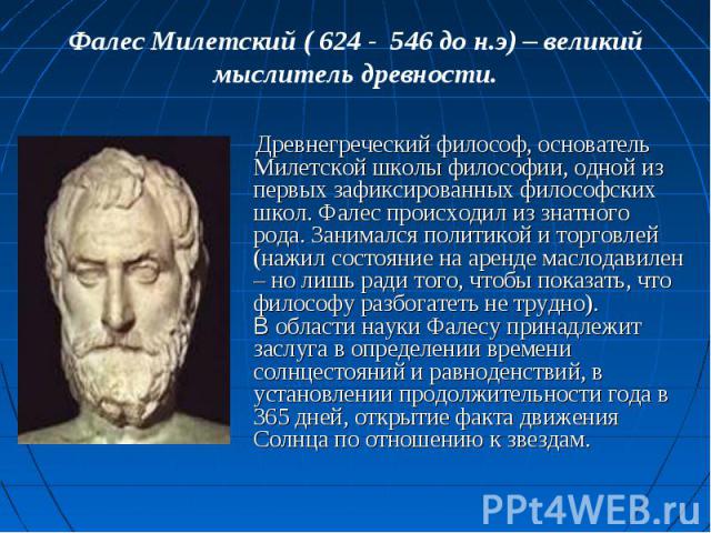 Фалес Милетский ( 624 - 546 до н.э) – великий мыслитель древности. Древнегреческий философ, основатель Милетской школы философии, одной из первых зафиксированных философских школ. Фалес происходил из знатного рода. Занимался политикой и торговлей (н…