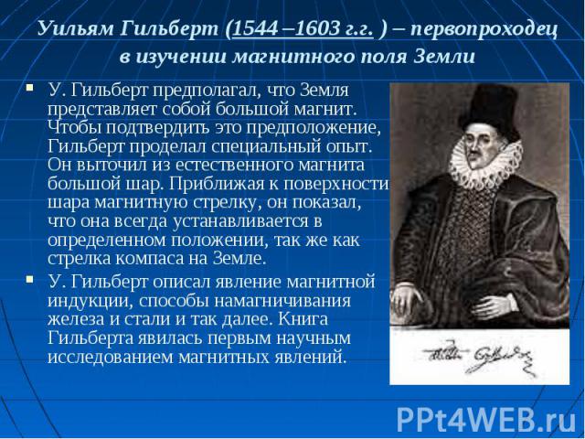 Уильям Гильберт (1544 –1603 г.г. ) – первопроходец в изучении магнитного поля Земли У. Гильберт предполагал, что Земля представляет собой большой магнит. Чтобы подтвердить это предположение, Гильберт проделал специальный опыт. Он выточил из естестве…