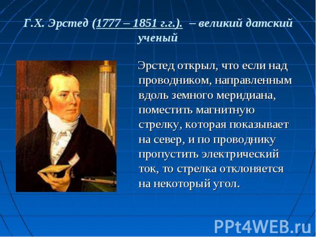 Г.Х. Эрстед (1777 – 1851 г.г.). – великий датский ученый Эрстед открыл, что если над проводником, направленным вдоль земного меридиана, поместить магнитную стрелку, которая показывает на север, и по проводнику пропустить электрический ток, то стрелк…